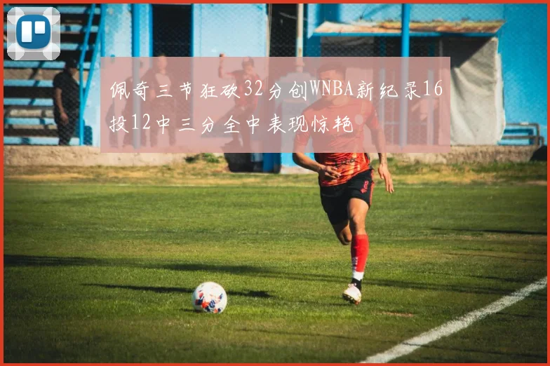 佩奇三节狂砍32分创WNBA新纪录16投12中三分全中表现惊艳
