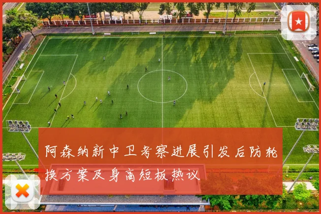 阿森纳新中卫考察进展引发后防轮换方案及身高短板热议