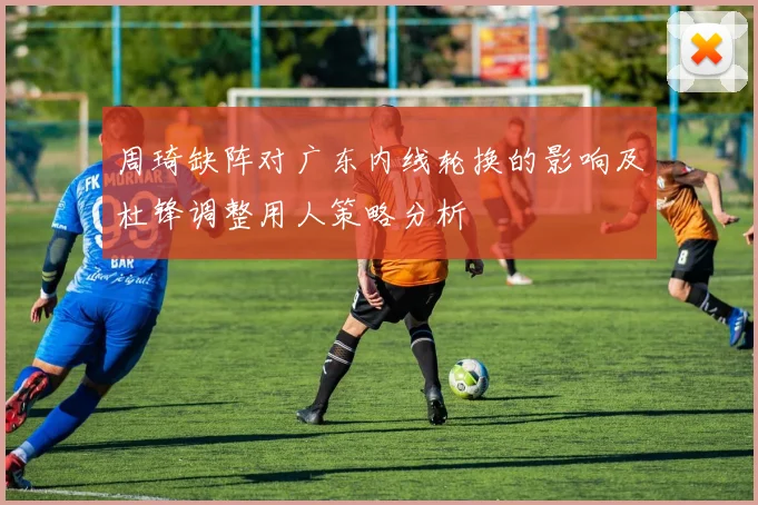 周琦缺阵对广东内线轮换的影响及杜锋调整用人策略分析