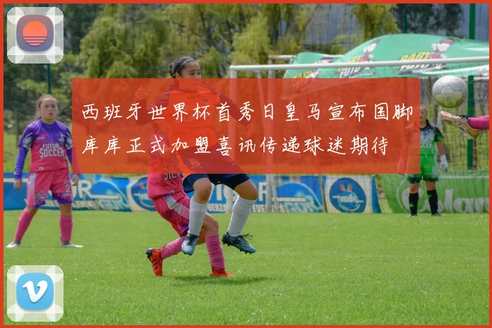 西班牙世界杯首秀日皇马宣布国脚库库正式加盟喜讯传递球迷期待