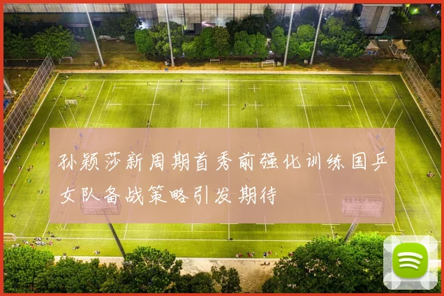 孙颖莎新周期首秀前强化训练国乒女队备战策略引发期待